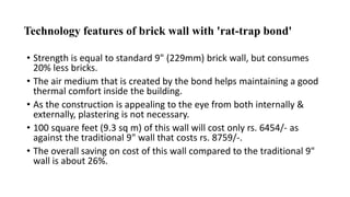 Technology features of brick wall with 'rat-trap bond'
• Strength is equal to standard 9" (229mm) brick wall, but consumes
20% less bricks.
• The air medium that is created by the bond helps maintaining a good
thermal comfort inside the building.
• As the construction is appealing to the eye from both internally &
externally, plastering is not necessary.
• 100 square feet (9.3 sq m) of this wall will cost only rs. 6454/- as
against the traditional 9" wall that costs rs. 8759/-.
• The overall saving on cost of this wall compared to the traditional 9"
wall is about 26%.
 
