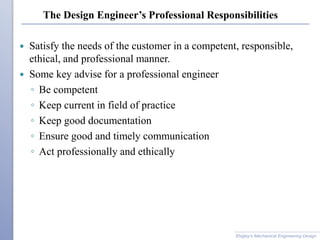 The Design Engineer’s Professional Responsibilities
 Satisfy the needs of the customer in a competent, responsible,
ethical, and professional manner.
 Some key advise for a professional engineer
◦ Be competent
◦ Keep current in field of practice
◦ Keep good documentation
◦ Ensure good and timely communication
◦ Act professionally and ethically
Shigley’s Mechanical Engineering Design
 