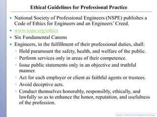 Ethical Guidelines for Professional Practice
 National Society of Professional Engineers (NSPE) publishes a
Code of Ethics for Engineers and an Engineers’ Creed.
 www.nspe.org/ethics
 Six Fundamental Canons
 Engineers, in the fulfillment of their professional duties, shall:
◦ Hold paramount the safety, health, and welfare of the public.
◦ Perform services only in areas of their competence.
◦ Issue public statements only in an objective and truthful
manner.
◦ Act for each employer or client as faithful agents or trustees.
◦ Avoid deceptive acts.
◦ Conduct themselves honorably, responsibly, ethically, and
lawfully so as to enhance the honor, reputation, and usefulness
of the profession.
Shigley’s Mechanical Engineering Design
 