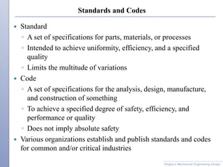 Standards and Codes
 Standard
◦ A set of specifications for parts, materials, or processes
◦ Intended to achieve uniformity, efficiency, and a specified
quality
◦ Limits the multitude of variations
 Code
◦ A set of specifications for the analysis, design, manufacture,
and construction of something
◦ To achieve a specified degree of safety, efficiency, and
performance or quality
◦ Does not imply absolute safety
 Various organizations establish and publish standards and codes
for common and/or critical industries
Shigley’s Mechanical Engineering Design
 
