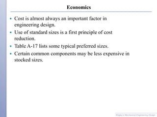 Economics
 Cost is almost always an important factor in
engineering design.
 Use of standard sizes is a first principle of cost
reduction.
 Table A-17 lists some typical preferred sizes.
 Certain common components may be less expensive in
stocked sizes.
Shigley’s Mechanical Engineering Design
 