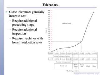 Tolerances
 Close tolerances generally
increase cost
◦ Require additional
processing steps
◦ Require additional
inspection
◦ Require machines with
lower production rates
Shigley’s Mechanical Engineering Design
 