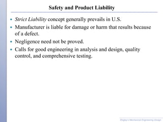 Safety and Product Liability
 Strict Liability concept generally prevails in U.S.
 Manufacturer is liable for damage or harm that results because
of a defect.
 Negligence need not be proved.
 Calls for good engineering in analysis and design, quality
control, and comprehensive testing.
Shigley’s Mechanical Engineering Design
 