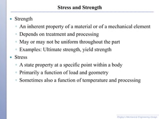 Stress and Strength
 Strength
◦ An inherent property of a material or of a mechanical element
◦ Depends on treatment and processing
◦ May or may not be uniform throughout the part
◦ Examples: Ultimate strength, yield strength
 Stress
◦ A state property at a specific point within a body
◦ Primarily a function of load and geometry
◦ Sometimes also a function of temperature and processing
Shigley’s Mechanical Engineering Design
 