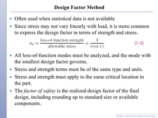 Design Factor Method
 Often used when statistical data is not available
 Since stress may not vary linearly with load, it is more common
to express the design factor in terms of strength and stress.
 All loss-of-function modes must be analyzed, and the mode with
the smallest design factor governs.
 Stress and strength terms must be of the same type and units.
 Stress and strength must apply to the same critical location in
the part.
 The factor of safety is the realized design factor of the final
design, including rounding up to standard size or available
components.
Shigley’s Mechanical Engineering Design
 