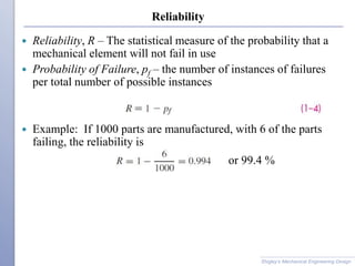 Reliability
 Reliability, R – The statistical measure of the probability that a
mechanical element will not fail in use
 Probability of Failure, pf – the number of instances of failures
per total number of possible instances
 Example: If 1000 parts are manufactured, with 6 of the parts
failing, the reliability is
Shigley’s Mechanical Engineering Design
or 99.4 %
 