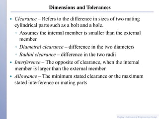 Dimensions and Tolerances
 Clearance – Refers to the difference in sizes of two mating
cylindrical parts such as a bolt and a hole.
◦ Assumes the internal member is smaller than the external
member
◦ Diametral clearance – difference in the two diameters
◦ Radial clearance – difference in the two radii
 Interference – The opposite of clearance, when the internal
member is larger than the external member
 Allowance – The minimum stated clearance or the maximum
stated interference or mating parts
Shigley’s Mechanical Engineering Design
 