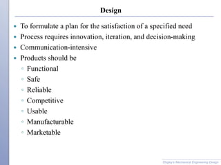 Design
 To formulate a plan for the satisfaction of a specified need
 Process requires innovation, iteration, and decision-making
 Communication-intensive
 Products should be
◦ Functional
◦ Safe
◦ Reliable
◦ Competitive
◦ Usable
◦ Manufacturable
◦ Marketable
Shigley’s Mechanical Engineering Design
 