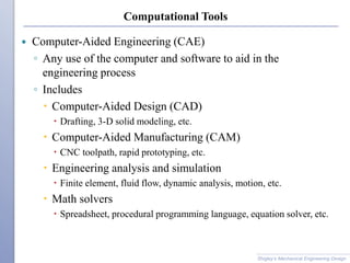 Computational Tools
 Computer-Aided Engineering (CAE)
◦ Any use of the computer and software to aid in the
engineering process
◦ Includes
 Computer-Aided Design (CAD)
 Drafting, 3-D solid modeling, etc.
 Computer-Aided Manufacturing (CAM)
 CNC toolpath, rapid prototyping, etc.
 Engineering analysis and simulation
 Finite element, fluid flow, dynamic analysis, motion, etc.
 Math solvers
 Spreadsheet, procedural programming language, equation solver, etc.
Shigley’s Mechanical Engineering Design
 
