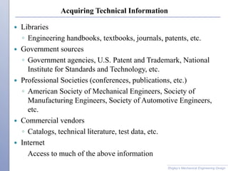 Acquiring Technical Information
 Libraries
◦ Engineering handbooks, textbooks, journals, patents, etc.
 Government sources
◦ Government agencies, U.S. Patent and Trademark, National
Institute for Standards and Technology, etc.
 Professional Societies (conferences, publications, etc.)
◦ American Society of Mechanical Engineers, Society of
Manufacturing Engineers, Society of Automotive Engineers,
etc.
 Commercial vendors
◦ Catalogs, technical literature, test data, etc.
 Internet
Access to much of the above information
Shigley’s Mechanical Engineering Design
 