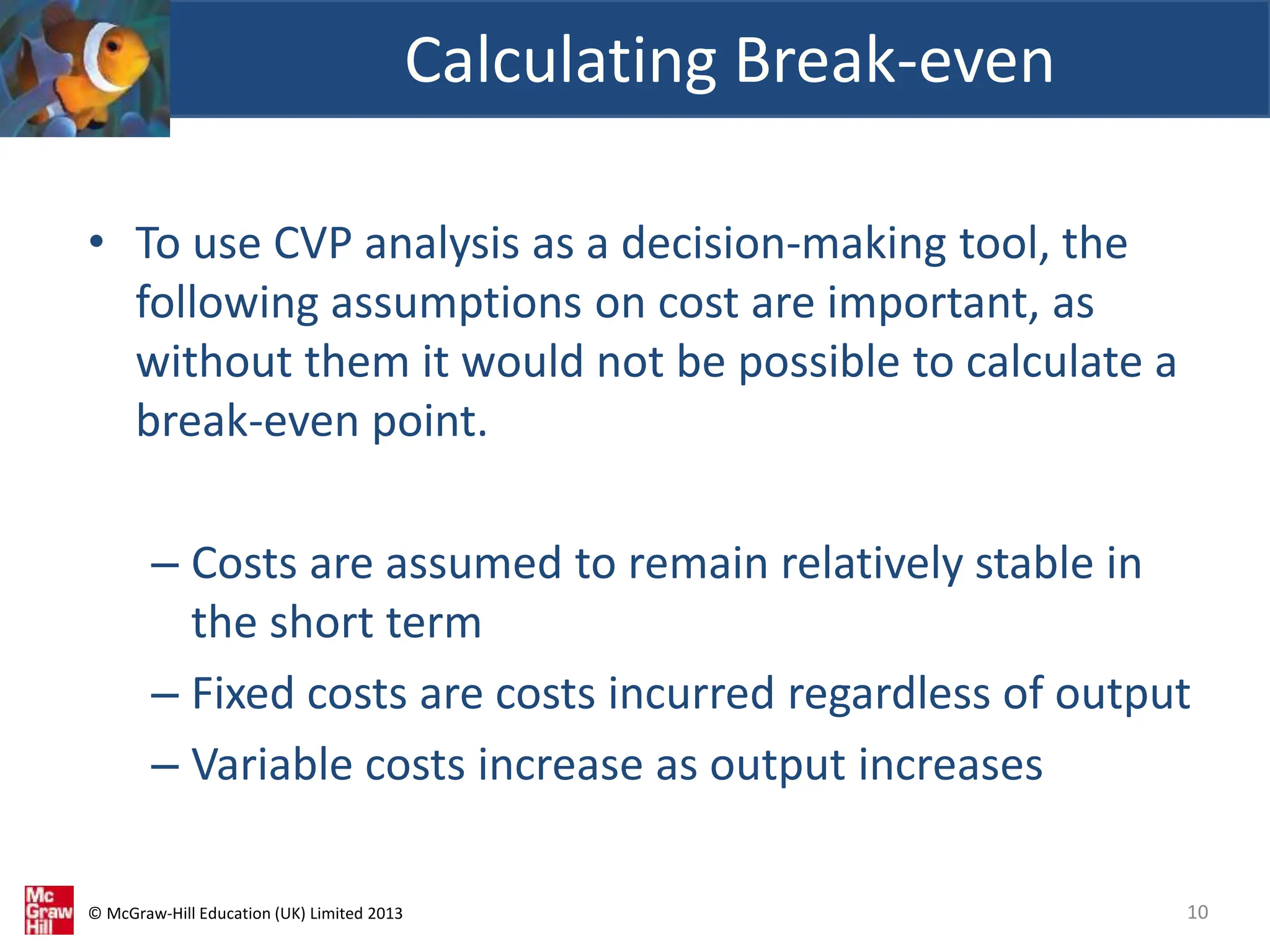 © McGraw-Hill Education (UK) Limited 2013
• To use CVP analysis as a decision-making tool, the
following assumptions on cost are important, as
without them it would not be possible to calculate a
break-even point.
– Costs are assumed to remain relatively stable in
the short term
– Fixed costs are costs incurred regardless of output
– Variable costs increase as output increases
Calculating Break-even
10
 