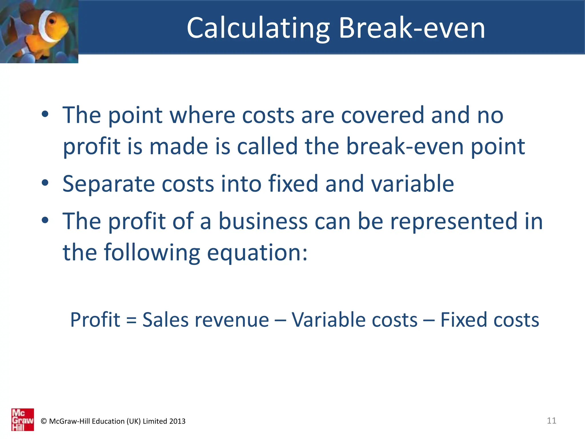 © McGraw-Hill Education (UK) Limited 2013
• The point where costs are covered and no
profit is made is called the break-even point
• Separate costs into fixed and variable
• The profit of a business can be represented in
the following equation:
Profit = Sales revenue – Variable costs – Fixed costs
Calculating Break-even
11
 