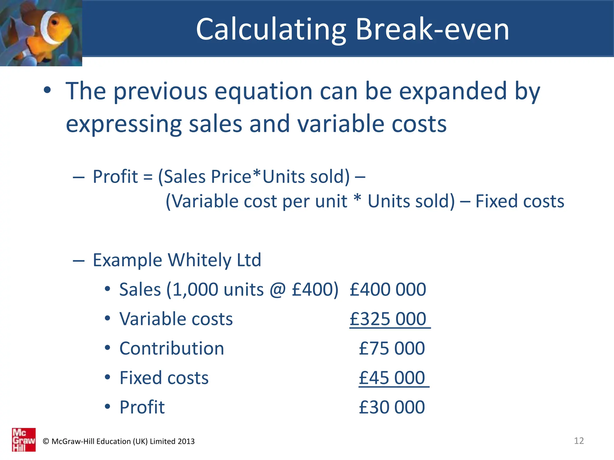 © McGraw-Hill Education (UK) Limited 2013
• The previous equation can be expanded by
expressing sales and variable costs
– Profit = (Sales Price*Units sold) –
(Variable cost per unit * Units sold) – Fixed costs
– Example Whitely Ltd
• Sales (1,000 units @ £400) £400 000
• Variable costs £325 000
• Contribution £75 000
• Fixed costs £45 000
• Profit £30 000
Calculating Break-even
12
 