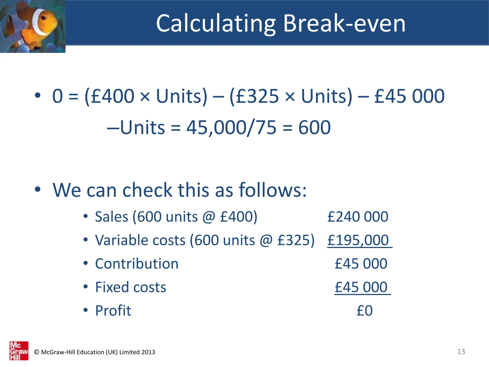 © McGraw-Hill Education (UK) Limited 2013
• 0 = (£400 × Units) – (£325 × Units) – £45 000
–Units = 45,000/75 = 600
• We can check this as follows:
• Sales (600 units @ £400) £240 000
• Variable costs (600 units @ £325) £195,000
• Contribution £45 000
• Fixed costs £45 000
• Profit £0
Calculating Break-even
13
 