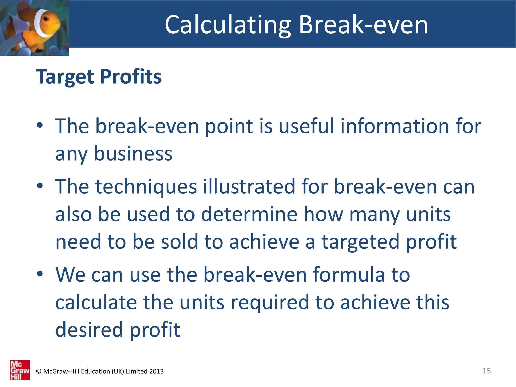 © McGraw-Hill Education (UK) Limited 2013
Target Profits
• The break-even point is useful information for
any business
• The techniques illustrated for break-even can
also be used to determine how many units
need to be sold to achieve a targeted profit
• We can use the break-even formula to
calculate the units required to achieve this
desired profit
Calculating Break-even
15
 