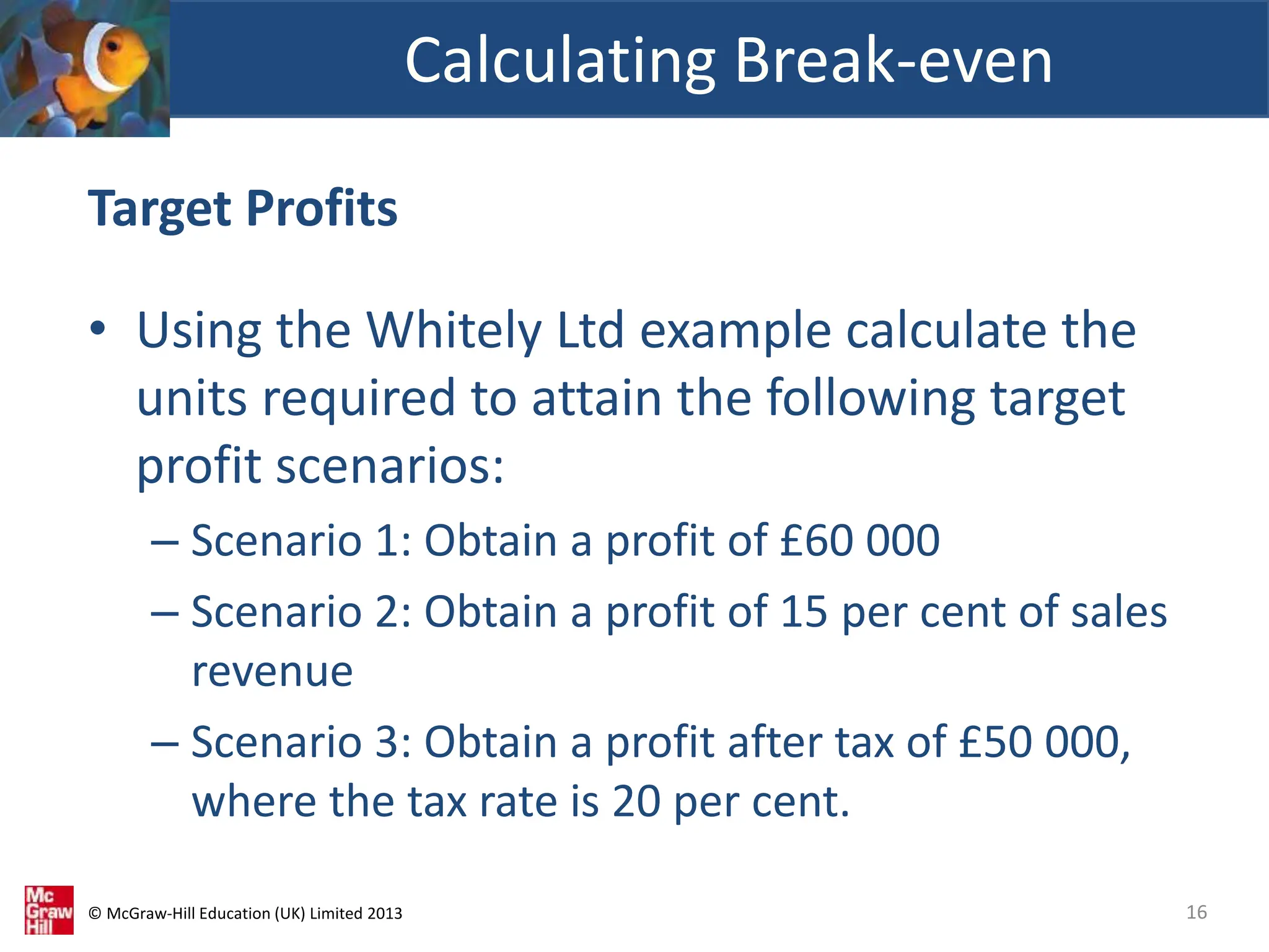 © McGraw-Hill Education (UK) Limited 2013
Target Profits
• Using the Whitely Ltd example calculate the
units required to attain the following target
profit scenarios:
– Scenario 1: Obtain a profit of £60 000
– Scenario 2: Obtain a profit of 15 per cent of sales
revenue
– Scenario 3: Obtain a profit after tax of £50 000,
where the tax rate is 20 per cent.
Calculating Break-even
16
 