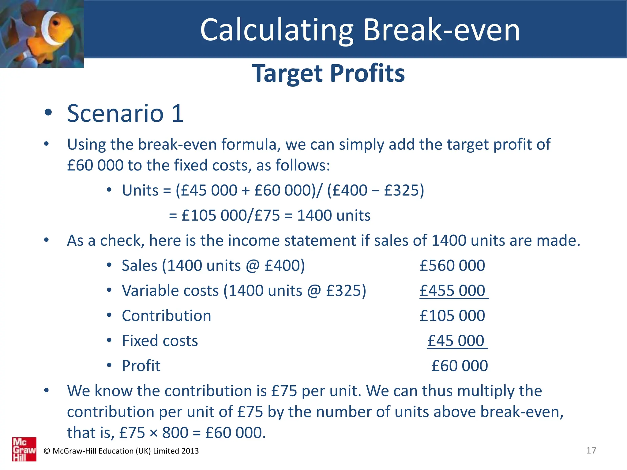 © McGraw-Hill Education (UK) Limited 2013
Target Profits
• Scenario 1
• Using the break-even formula, we can simply add the target profit of
£60 000 to the fixed costs, as follows:
• Units = (£45 000 + £60 000)/ (£400 − £325)
= £105 000/£75 = 1400 units
• As a check, here is the income statement if sales of 1400 units are made.
• Sales (1400 units @ £400) £560 000
• Variable costs (1400 units @ £325) £455 000
• Contribution £105 000
• Fixed costs £45 000
• Profit £60 000
• We know the contribution is £75 per unit. We can thus multiply the
contribution per unit of £75 by the number of units above break-even,
that is, £75 × 800 = £60 000.
Calculating Break-even
17
 