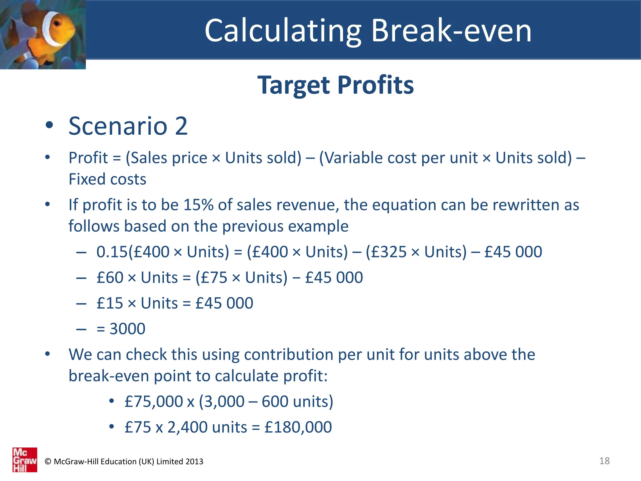 © McGraw-Hill Education (UK) Limited 2013
Target Profits
• Scenario 2
• Profit = (Sales price × Units sold) – (Variable cost per unit × Units sold) –
Fixed costs
• If profit is to be 15% of sales revenue, the equation can be rewritten as
follows based on the previous example
– 0.15(£400 × Units) = (£400 × Units) – (£325 × Units) – £45 000
– £60 × Units = (£75 × Units) − £45 000
– £15 × Units = £45 000
– = 3000
• We can check this using contribution per unit for units above the
break-even point to calculate profit:
• £75,000 x (3,000 – 600 units)
• £75 x 2,400 units = £180,000
Calculating Break-even
18
 