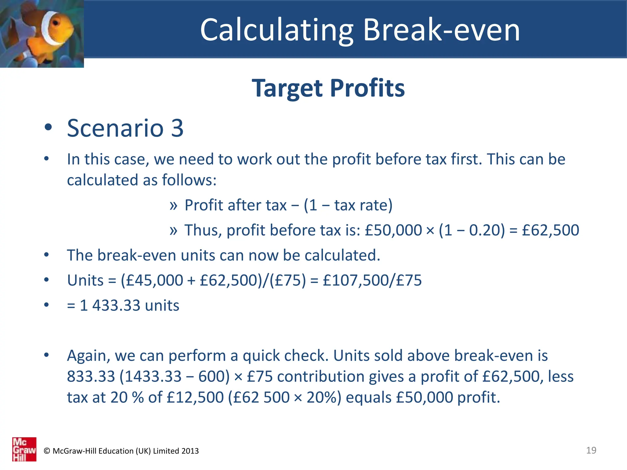 © McGraw-Hill Education (UK) Limited 2013
Target Profits
• Scenario 3
• In this case, we need to work out the profit before tax first. This can be
calculated as follows:
» Profit after tax − (1 − tax rate)
» Thus, profit before tax is: £50,000 × (1 − 0.20) = £62,500
• The break-even units can now be calculated.
• Units = (£45,000 + £62,500)/(£75) = £107,500/£75
• = 1 433.33 units
• Again, we can perform a quick check. Units sold above break-even is
833.33 (1433.33 − 600) × £75 contribution gives a profit of £62,500, less
tax at 20 % of £12,500 (£62 500 × 20%) equals £50,000 profit.
Calculating Break-even
19
 
