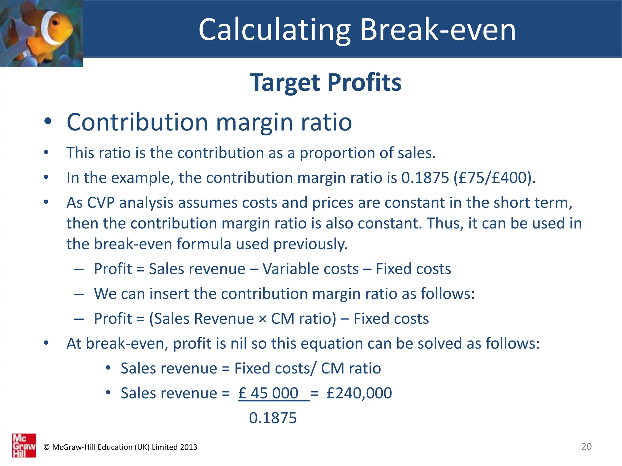 © McGraw-Hill Education (UK) Limited 2013
Target Profits
• Contribution margin ratio
• This ratio is the contribution as a proportion of sales.
• In the example, the contribution margin ratio is 0.1875 (£75/£400).
• As CVP analysis assumes costs and prices are constant in the short term,
then the contribution margin ratio is also constant. Thus, it can be used in
the break-even formula used previously.
– Profit = Sales revenue – Variable costs – Fixed costs
– We can insert the contribution margin ratio as follows:
– Profit = (Sales Revenue × CM ratio) – Fixed costs
• At break-even, profit is nil so this equation can be solved as follows:
• Sales revenue = Fixed costs/ CM ratio
• Sales revenue = £ 45 000 = £240,000
0.1875
Calculating Break-even
20
 
