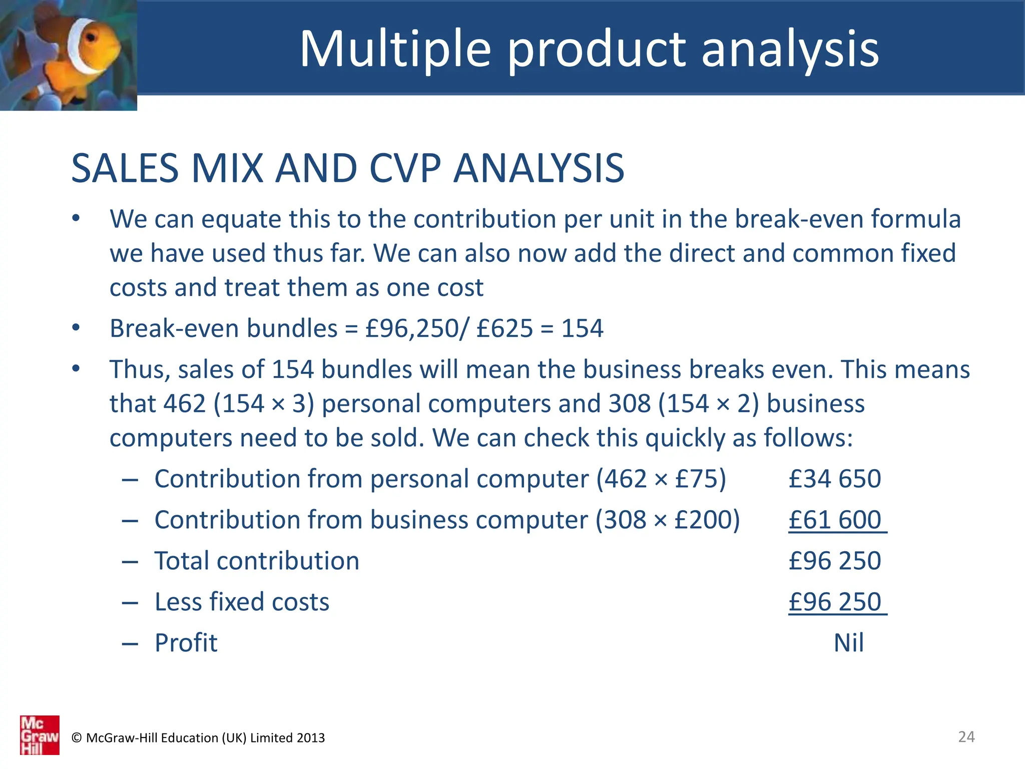 © McGraw-Hill Education (UK) Limited 2013
SALES MIX AND CVP ANALYSIS
• We can equate this to the contribution per unit in the break-even formula
we have used thus far. We can also now add the direct and common fixed
costs and treat them as one cost
• Break-even bundles = £96,250/ £625 = 154
• Thus, sales of 154 bundles will mean the business breaks even. This means
that 462 (154 × 3) personal computers and 308 (154 × 2) business
computers need to be sold. We can check this quickly as follows:
– Contribution from personal computer (462 × £75) £34 650
– Contribution from business computer (308 × £200) £61 600
– Total contribution £96 250
– Less fixed costs £96 250
– Profit Nil
Multiple product analysis
24
 