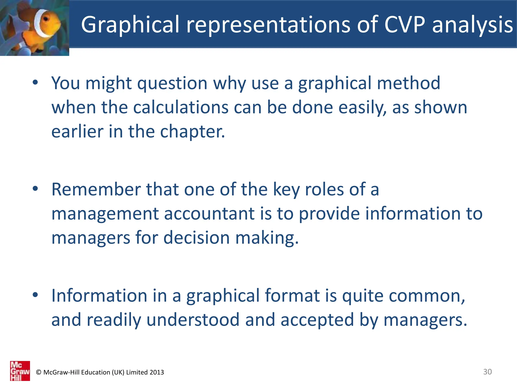 © McGraw-Hill Education (UK) Limited 2013
• You might question why use a graphical method
when the calculations can be done easily, as shown
earlier in the chapter.
• Remember that one of the key roles of a
management accountant is to provide information to
managers for decision making.
• Information in a graphical format is quite common,
and readily understood and accepted by managers.
Graphical representations of CVP analysis
30
 