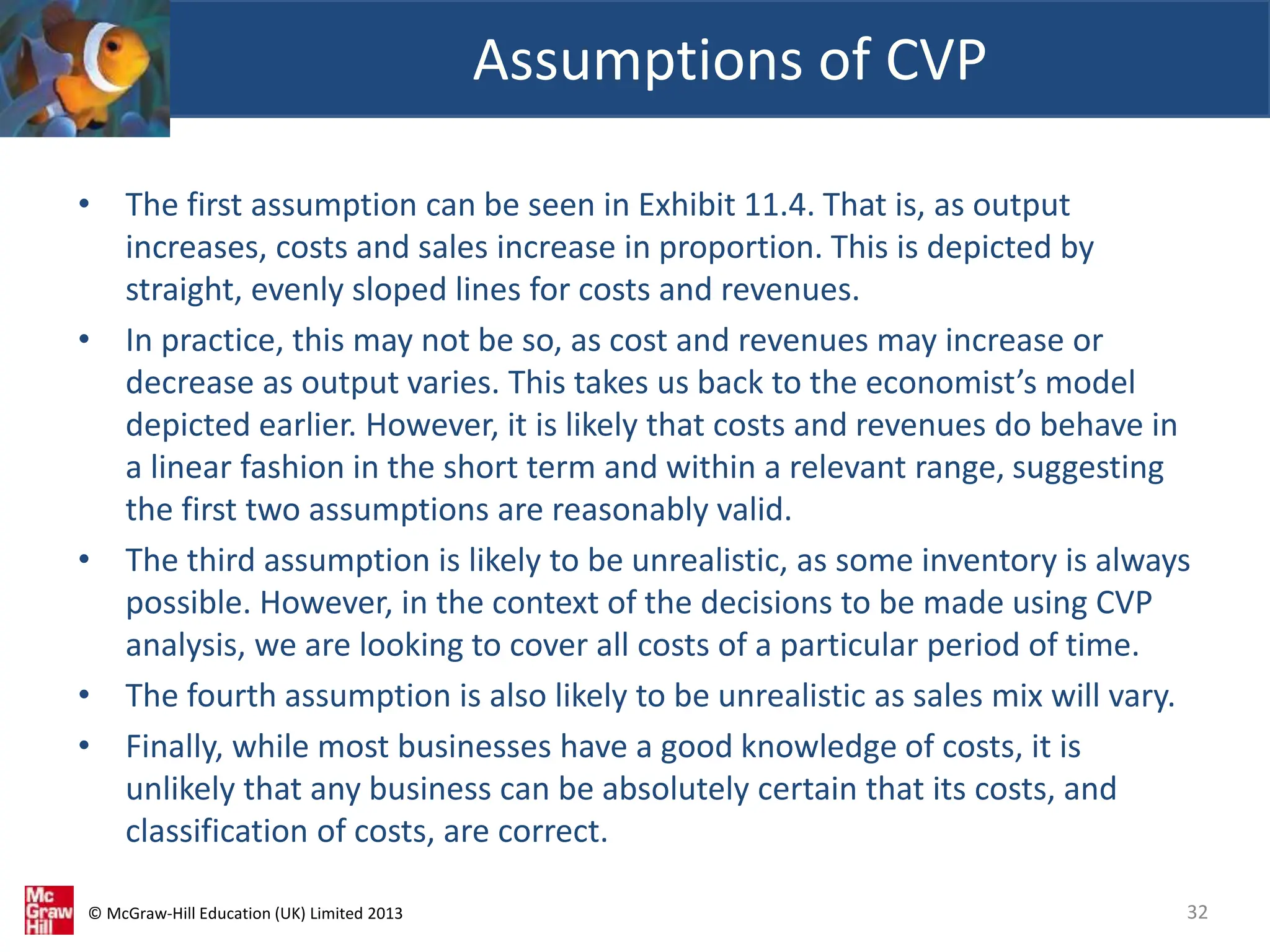 © McGraw-Hill Education (UK) Limited 2013
• The first assumption can be seen in Exhibit 11.4. That is, as output
increases, costs and sales increase in proportion. This is depicted by
straight, evenly sloped lines for costs and revenues.
• In practice, this may not be so, as cost and revenues may increase or
decrease as output varies. This takes us back to the economist’s model
depicted earlier. However, it is likely that costs and revenues do behave in
a linear fashion in the short term and within a relevant range, suggesting
the first two assumptions are reasonably valid.
• The third assumption is likely to be unrealistic, as some inventory is always
possible. However, in the context of the decisions to be made using CVP
analysis, we are looking to cover all costs of a particular period of time.
• The fourth assumption is also likely to be unrealistic as sales mix will vary.
• Finally, while most businesses have a good knowledge of costs, it is
unlikely that any business can be absolutely certain that its costs, and
classification of costs, are correct.
Assumptions of CVP
32
 