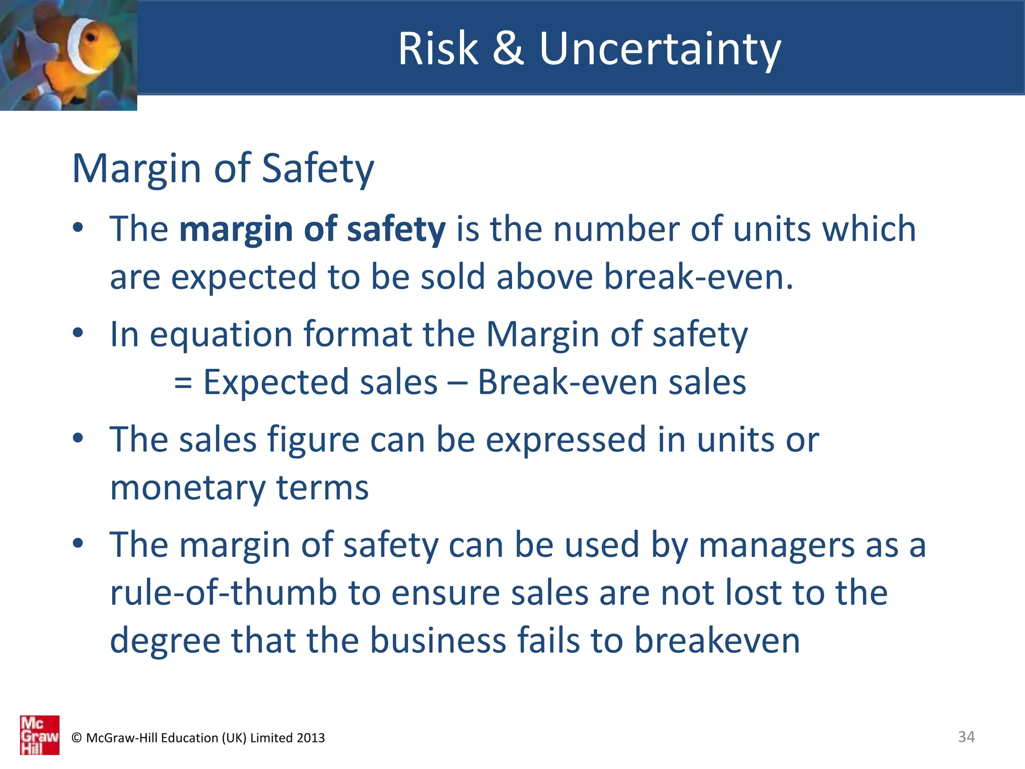 © McGraw-Hill Education (UK) Limited 2013
Margin of Safety
• The margin of safety is the number of units which
are expected to be sold above break-even.
• In equation format the Margin of safety
= Expected sales – Break-even sales
• The sales figure can be expressed in units or
monetary terms
• The margin of safety can be used by managers as a
rule-of-thumb to ensure sales are not lost to the
degree that the business fails to breakeven
Risk & Uncertainty
34
 