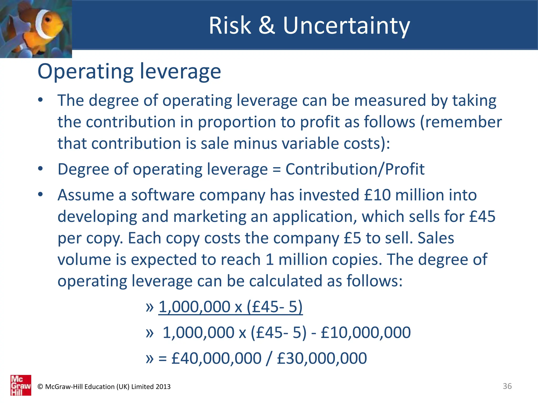 © McGraw-Hill Education (UK) Limited 2013
Operating leverage
• The degree of operating leverage can be measured by taking
the contribution in proportion to profit as follows (remember
that contribution is sale minus variable costs):
• Degree of operating leverage = Contribution/Profit
• Assume a software company has invested £10 million into
developing and marketing an application, which sells for £45
per copy. Each copy costs the company £5 to sell. Sales
volume is expected to reach 1 million copies. The degree of
operating leverage can be calculated as follows:
» 1,000,000 x (£45- 5)
» 1,000,000 x (£45- 5) - £10,000,000
» = £40,000,000 / £30,000,000
Risk & Uncertainty
36
 
