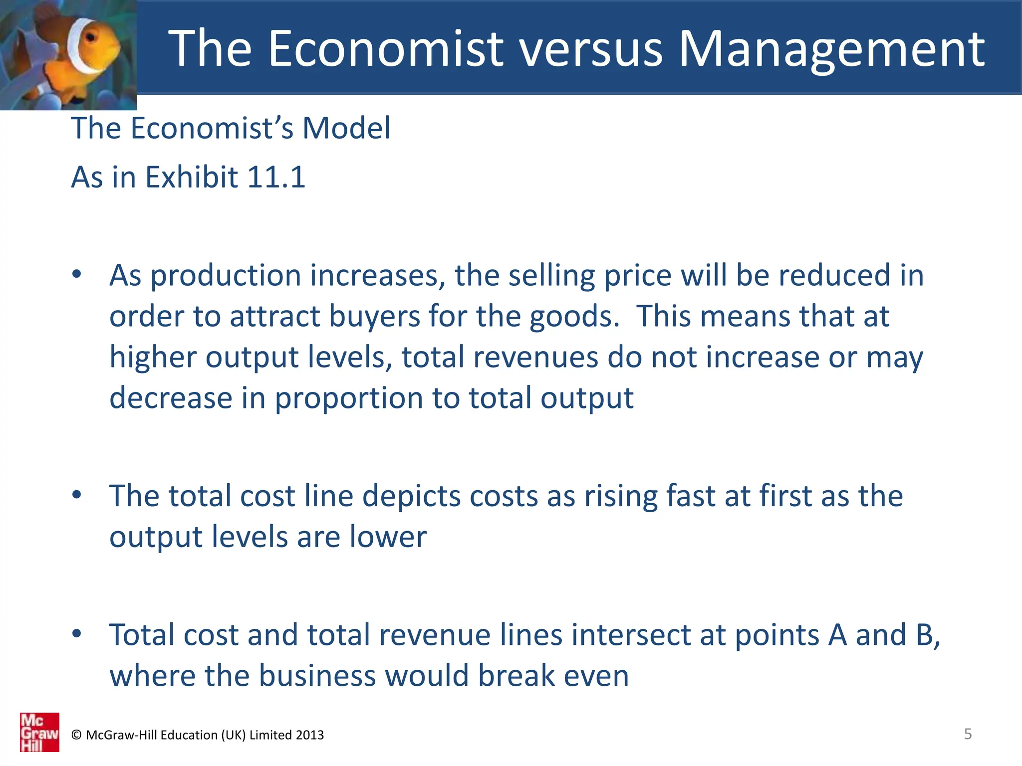 © McGraw-Hill Education (UK) Limited 2013
The Economist’s Model
As in Exhibit 11.1
• As production increases, the selling price will be reduced in
order to attract buyers for the goods. This means that at
higher output levels, total revenues do not increase or may
decrease in proportion to total output
• The total cost line depicts costs as rising fast at first as the
output levels are lower
• Total cost and total revenue lines intersect at points A and B,
where the business would break even
5
The Economist versus Management
 