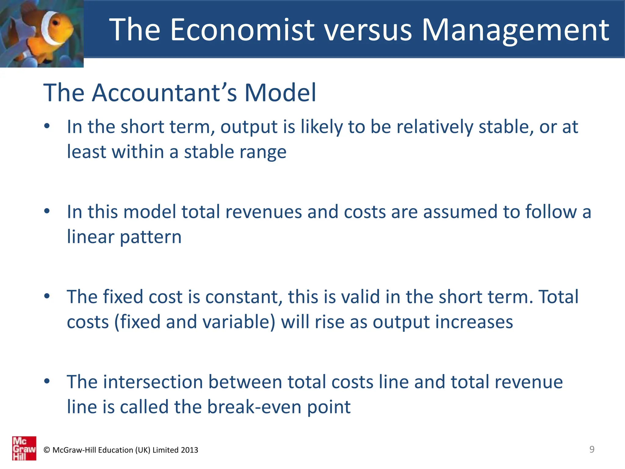 © McGraw-Hill Education (UK) Limited 2013
The Accountant’s Model
• In the short term, output is likely to be relatively stable, or at
least within a stable range
• In this model total revenues and costs are assumed to follow a
linear pattern
• The fixed cost is constant, this is valid in the short term. Total
costs (fixed and variable) will rise as output increases
• The intersection between total costs line and total revenue
line is called the break-even point
The Economist versus Management
9
 