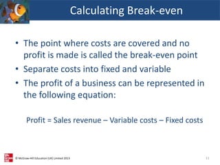 © McGraw-Hill Education (UK) Limited 2013
• The point where costs are covered and no
profit is made is called the break-even point
• Separate costs into fixed and variable
• The profit of a business can be represented in
the following equation:
Profit = Sales revenue – Variable costs – Fixed costs
Calculating Break-even
11
 