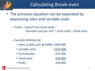 © McGraw-Hill Education (UK) Limited 2013
• The previous equation can be expanded by
expressing sales and variable costs
– Profit = (Sales Price*Units sold) –
(Variable cost per unit * Units sold) – Fixed costs
– Example Whitely Ltd
• Sales (1,000 units @ £400) £400 000
• Variable costs £325 000
• Contribution £75 000
• Fixed costs £45 000
• Profit £30 000
Calculating Break-even
12
 