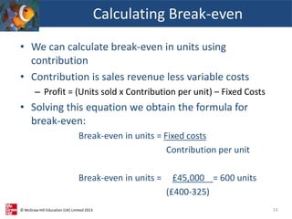 © McGraw-Hill Education (UK) Limited 2013
• We can calculate break-even in units using
contribution
• Contribution is sales revenue less variable costs
– Profit = (Units sold x Contribution per unit) – Fixed Costs
• Solving this equation we obtain the formula for
break-even:
Break-even in units = Fixed costs
Contribution per unit
Break-even in units = £45,000 = 600 units
(£400-325)
Calculating Break-even
14
 