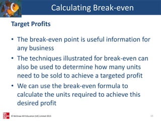 © McGraw-Hill Education (UK) Limited 2013
Target Profits
• The break-even point is useful information for
any business
• The techniques illustrated for break-even can
also be used to determine how many units
need to be sold to achieve a targeted profit
• We can use the break-even formula to
calculate the units required to achieve this
desired profit
Calculating Break-even
15
 