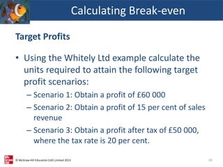 © McGraw-Hill Education (UK) Limited 2013
Target Profits
• Using the Whitely Ltd example calculate the
units required to attain the following target
profit scenarios:
– Scenario 1: Obtain a profit of £60 000
– Scenario 2: Obtain a profit of 15 per cent of sales
revenue
– Scenario 3: Obtain a profit after tax of £50 000,
where the tax rate is 20 per cent.
Calculating Break-even
16
 