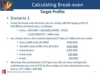 © McGraw-Hill Education (UK) Limited 2013
Target Profits
• Scenario 1
• Using the break-even formula, we can simply add the target profit of
£60 000 to the fixed costs, as follows:
• Units = (£45 000 + £60 000)/ (£400 − £325)
= £105 000/£75 = 1400 units
• As a check, here is the income statement if sales of 1400 units are made.
• Sales (1400 units @ £400) £560 000
• Variable costs (1400 units @ £325) £455 000
• Contribution £105 000
• Fixed costs £45 000
• Profit £60 000
• We know the contribution is £75 per unit. We can thus multiply the
contribution per unit of £75 by the number of units above break-even,
that is, £75 × 800 = £60 000.
Calculating Break-even
17
 