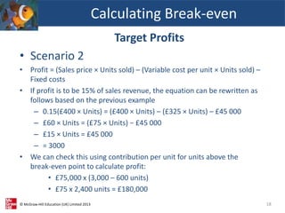 © McGraw-Hill Education (UK) Limited 2013
Target Profits
• Scenario 2
• Profit = (Sales price × Units sold) – (Variable cost per unit × Units sold) –
Fixed costs
• If profit is to be 15% of sales revenue, the equation can be rewritten as
follows based on the previous example
– 0.15(£400 × Units) = (£400 × Units) – (£325 × Units) – £45 000
– £60 × Units = (£75 × Units) − £45 000
– £15 × Units = £45 000
– = 3000
• We can check this using contribution per unit for units above the
break-even point to calculate profit:
• £75,000 x (3,000 – 600 units)
• £75 x 2,400 units = £180,000
Calculating Break-even
18
 
