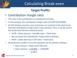 © McGraw-Hill Education (UK) Limited 2013
Target Profits
• Contribution margin ratio
• This ratio is the contribution as a proportion of sales.
• In the example, the contribution margin ratio is 0.1875 (£75/£400).
• As CVP analysis assumes costs and prices are constant in the short term,
then the contribution margin ratio is also constant. Thus, it can be used in
the break-even formula used previously.
– Profit = Sales revenue – Variable costs – Fixed costs
– We can insert the contribution margin ratio as follows:
– Profit = (Sales Revenue × CM ratio) – Fixed costs
• At break-even, profit is nil so this equation can be solved as follows:
• Sales revenue = Fixed costs/ CM ratio
• Sales revenue = £ 45 000 = £240,000
0.1875
Calculating Break-even
20
 