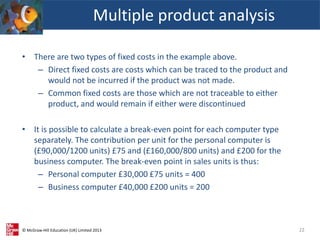© McGraw-Hill Education (UK) Limited 2013
Multiple product analysis
22
• There are two types of fixed costs in the example above.
– Direct fixed costs are costs which can be traced to the product and
would not be incurred if the product was not made.
– Common fixed costs are those which are not traceable to either
product, and would remain if either were discontinued
• It is possible to calculate a break-even point for each computer type
separately. The contribution per unit for the personal computer is
(£90,000/1200 units) £75 and (£160,000/800 units) and £200 for the
business computer. The break-even point in sales units is thus:
– Personal computer £30,000 £75 units = 400
– Business computer £40,000 £200 units = 200
 