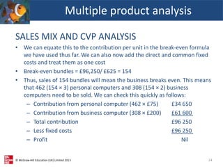 © McGraw-Hill Education (UK) Limited 2013
SALES MIX AND CVP ANALYSIS
• We can equate this to the contribution per unit in the break-even formula
we have used thus far. We can also now add the direct and common fixed
costs and treat them as one cost
• Break-even bundles = £96,250/ £625 = 154
• Thus, sales of 154 bundles will mean the business breaks even. This means
that 462 (154 × 3) personal computers and 308 (154 × 2) business
computers need to be sold. We can check this quickly as follows:
– Contribution from personal computer (462 × £75) £34 650
– Contribution from business computer (308 × £200) £61 600
– Total contribution £96 250
– Less fixed costs £96 250
– Profit Nil
Multiple product analysis
24
 