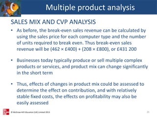 © McGraw-Hill Education (UK) Limited 2013
SALES MIX AND CVP ANALYSIS
• As before, the break-even sales revenue can be calculated by
using the sales price for each computer type and the number
of units required to break even. Thus break-even sales
revenue will be (462 × £400) + (208 × £800), or £431 200
• Businesses today typically produce or sell multiple complex
products or services, and product mix can change significantly
in the short term
• Thus, effects of changes in product mix could be assessed to
determine the effect on contribution, and with relatively
stable fixed costs, the effects on profitability may also be
easily assessed
Multiple product analysis
25
 