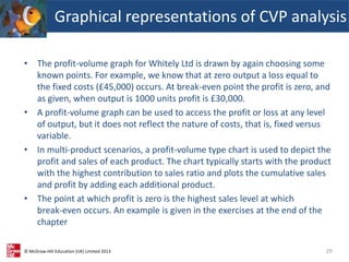 © McGraw-Hill Education (UK) Limited 2013
• The profit-volume graph for Whitely Ltd is drawn by again choosing some
known points. For example, we know that at zero output a loss equal to
the fixed costs (£45,000) occurs. At break-even point the profit is zero, and
as given, when output is 1000 units profit is £30,000.
• A profit-volume graph can be used to access the profit or loss at any level
of output, but it does not reflect the nature of costs, that is, fixed versus
variable.
• In multi-product scenarios, a profit-volume type chart is used to depict the
profit and sales of each product. The chart typically starts with the product
with the highest contribution to sales ratio and plots the cumulative sales
and profit by adding each additional product.
• The point at which profit is zero is the highest sales level at which
break-even occurs. An example is given in the exercises at the end of the
chapter
Graphical representations of CVP analysis
29
 