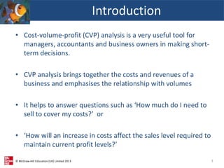 © McGraw-Hill Education (UK) Limited 2013
• Cost-volume-profit (CVP) analysis is a very useful tool for
managers, accountants and business owners in making short-
term decisions.
• CVP analysis brings together the costs and revenues of a
business and emphasises the relationship with volumes
• It helps to answer questions such as ‘How much do I need to
sell to cover my costs?’ or
• ‘How will an increase in costs affect the sales level required to
maintain current profit levels?’
Introduction
3
 