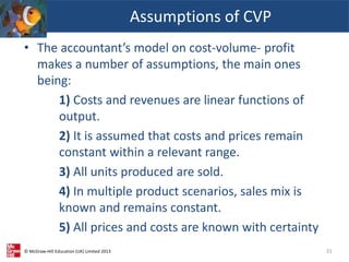 © McGraw-Hill Education (UK) Limited 2013
• The accountant’s model on cost-volume- profit
makes a number of assumptions, the main ones
being:
1) Costs and revenues are linear functions of
output.
2) It is assumed that costs and prices remain
constant within a relevant range.
3) All units produced are sold.
4) In multiple product scenarios, sales mix is
known and remains constant.
5) All prices and costs are known with certainty
Assumptions of CVP
31
 