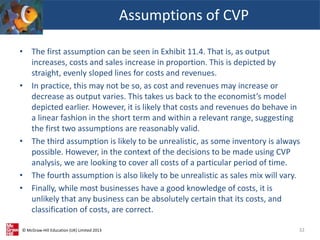 © McGraw-Hill Education (UK) Limited 2013
• The first assumption can be seen in Exhibit 11.4. That is, as output
increases, costs and sales increase in proportion. This is depicted by
straight, evenly sloped lines for costs and revenues.
• In practice, this may not be so, as cost and revenues may increase or
decrease as output varies. This takes us back to the economist’s model
depicted earlier. However, it is likely that costs and revenues do behave in
a linear fashion in the short term and within a relevant range, suggesting
the first two assumptions are reasonably valid.
• The third assumption is likely to be unrealistic, as some inventory is always
possible. However, in the context of the decisions to be made using CVP
analysis, we are looking to cover all costs of a particular period of time.
• The fourth assumption is also likely to be unrealistic as sales mix will vary.
• Finally, while most businesses have a good knowledge of costs, it is
unlikely that any business can be absolutely certain that its costs, and
classification of costs, are correct.
Assumptions of CVP
32
 