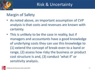 © McGraw-Hill Education (UK) Limited 2013
Margin of Safety
• As noted above, an important assumption of CVP
analysis is that costs and revenues are known with
certainty.
• This is unlikely to be the case in reality, but if
managers and accountants have a good knowledge
of underlying costs they can use this knowledge to
(1) extend the concept of break-even to a band or
range, (2) assess how risky the business or product
cost structure is and, (3) conduct ‘what if’ or
sensitivity analysis.
Risk & Uncertainty
33
 