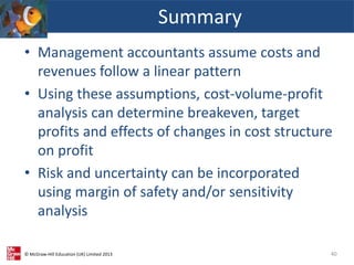© McGraw-Hill Education (UK) Limited 2013
• Management accountants assume costs and
revenues follow a linear pattern
• Using these assumptions, cost-volume-profit
analysis can determine breakeven, target
profits and effects of changes in cost structure
on profit
• Risk and uncertainty can be incorporated
using margin of safety and/or sensitivity
analysis
Summary
40
 