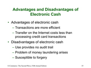 E-Commerce: The Second Wave, Fifth Annual Edition 19
Advantages and Disadvantages of
Electronic Cash
• Advantages of electronic cash
– Transactions are more efficient
– Transfer on the Internet costs less than
processing credit card transactions
• Disadvantages of electronic cash
– Use provides no audit trail
– Problem of money laundering arises
– Susceptible to forgery
 