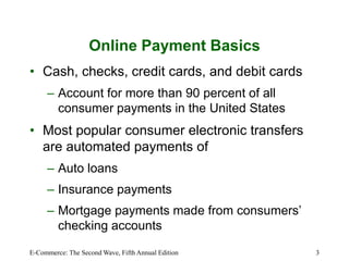E-Commerce: The Second Wave, Fifth Annual Edition 3
Online Payment Basics
• Cash, checks, credit cards, and debit cards
– Account for more than 90 percent of all
consumer payments in the United States
• Most popular consumer electronic transfers
are automated payments of
– Auto loans
– Insurance payments
– Mortgage payments made from consumers’
checking accounts
 